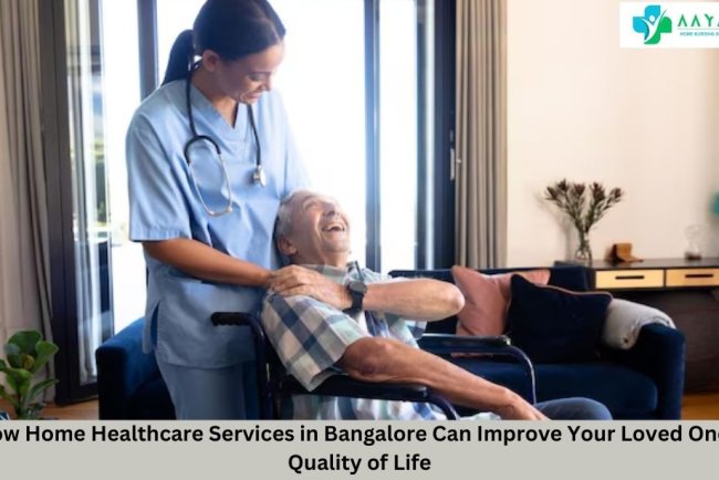 How Home Healthcare Services in Bangalore Can Improve Your Loved One's Quality of Life