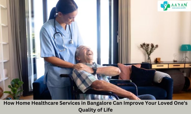 How Home Healthcare Services in Bangalore Can Improve Your Loved One's Quality of Life